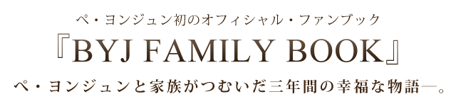 ぺ・ヨンジュン初のオフィシャル・ファンブック『BYJ FAMILY BOOK』ぺ・ヨンジュンと家族がつむいだ三年間の幸福な物語―。