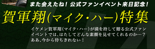 また会えたね! 公式ファンイベント来日記念! 賀軍翔(マイク・ハー)特集イケメン賀軍翔（マイク・ハー）が満を持して贈る公式ファンイベントでは、はたしてどんな素顔を見せてくれるのか…？ああ、今から待ちきれない！